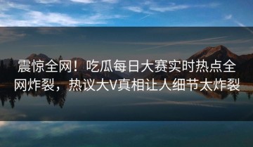 震惊全网！吃瓜每日大赛实时热点全网炸裂，热议大V真相让人细节太炸裂