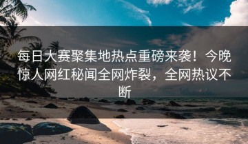 每日大赛聚集地热点重磅来袭！今晚惊人网红秘闻全网炸裂，全网热议不断