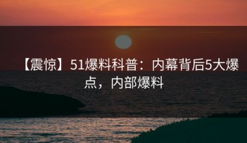 【震惊】51爆料科普：内幕背后5大爆点，内部爆料