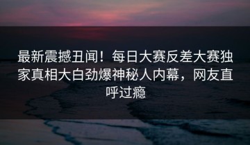 最新震撼丑闻！每日大赛反差大赛独家真相大白劲爆神秘人内幕，网友直呼过瘾