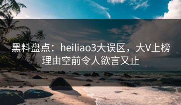 黑料盘点：heiliao3大误区，大V上榜理由空前令人欲言又止