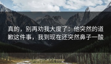 真的，别再劝我大度了：他突然的道歉这件事，我到现在还突然鼻子一酸