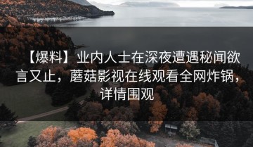 【爆料】业内人士在深夜遭遇秘闻欲言又止，蘑菇影视在线观看全网炸锅，详情围观