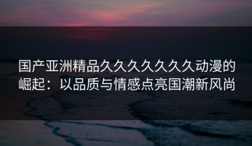 国产亚洲精品久久久久久久久动漫的崛起：以品质与情感点亮国潮新风尚