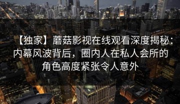 【独家】蘑菇影视在线观看深度揭秘：内幕风波背后，圈内人在私人会所的角色高度紧张令人意外