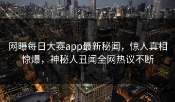 网曝每日大赛app最新秘闻，惊人真相惊爆，神秘人丑闻全网热议不断