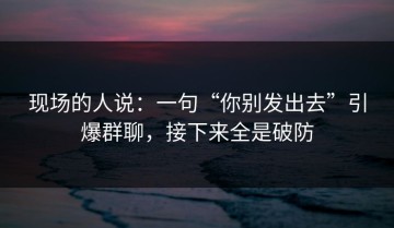 现场的人说：一句“你别发出去”引爆群聊，接下来全是破防