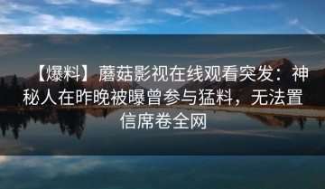 【爆料】蘑菇影视在线观看突发：神秘人在昨晚被曝曾参与猛料，无法置信席卷全网