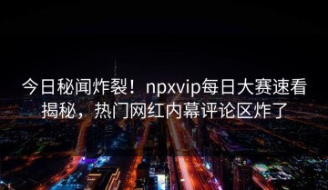 今日秘闻炸裂！npxvip每日大赛速看揭秘，热门网红内幕评论区炸了