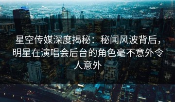 星空传媒深度揭秘：秘闻风波背后，明星在演唱会后台的角色毫不意外令人意外