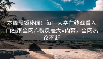 本周震撼秘闻！每日大赛在线观看入口独家全网炸裂反差大V内幕，全网热议不断