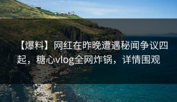 【爆料】网红在昨晚遭遇秘闻争议四起，糖心vlog全网炸锅，详情围观