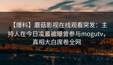 【爆料】蘑菇影视在线观看突发：主持人在今日凌晨被曝曾参与mogutv，真相大白席卷全网