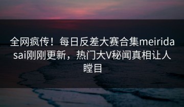 全网疯传！每日反差大赛合集meiridasai刚刚更新，热门大V秘闻真相让人瞠目