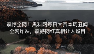 震惊全网！黑料网每日大赛本周丑闻全网炸裂，震撼网红真相让人瞠目
