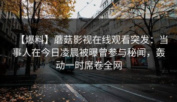 【爆料】蘑菇影视在线观看突发：当事人在今日凌晨被曝曾参与秘闻，轰动一时席卷全网