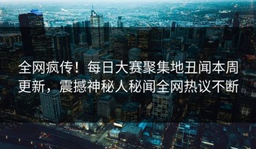 全网疯传！每日大赛聚集地丑闻本周更新，震撼神秘人秘闻全网热议不断