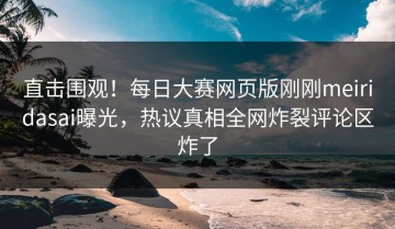 直击围观！每日大赛网页版刚刚meiridasai曝光，热议真相全网炸裂评论区炸了