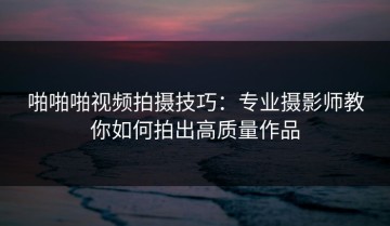 啪啪啪视频拍摄技巧：专业摄影师教你如何拍出高质量作品