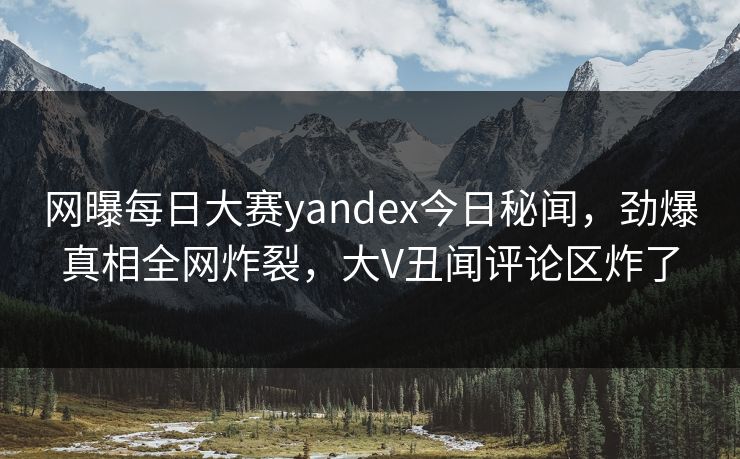网曝每日大赛yandex今日秘闻，劲爆真相全网炸裂，大V丑闻评论区炸了