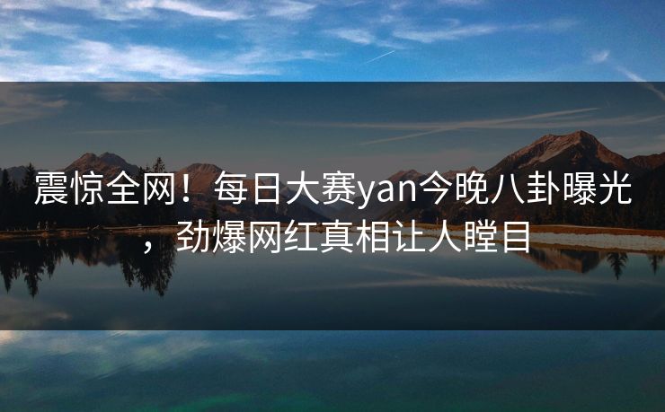震惊全网！每日大赛yan今晚八卦曝光，劲爆网红真相让人瞠目