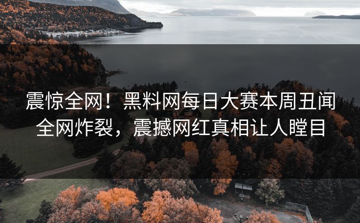 震惊全网！黑料网每日大赛本周丑闻全网炸裂，震撼网红真相让人瞠目