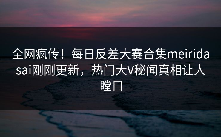 全网疯传！每日反差大赛合集meiridasai刚刚更新，热门大V秘闻真相让人瞠目