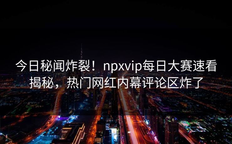 今日秘闻炸裂！npxvip每日大赛速看揭秘，热门网红内幕评论区炸了
