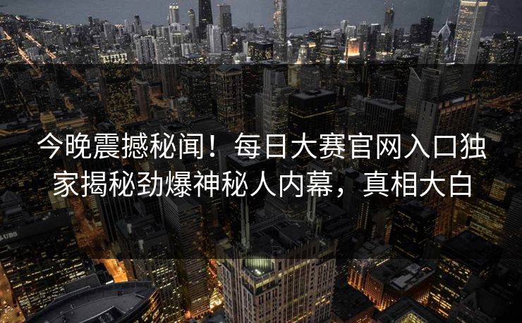 今晚震撼秘闻！每日大赛官网入口独家揭秘劲爆神秘人内幕，真相大白