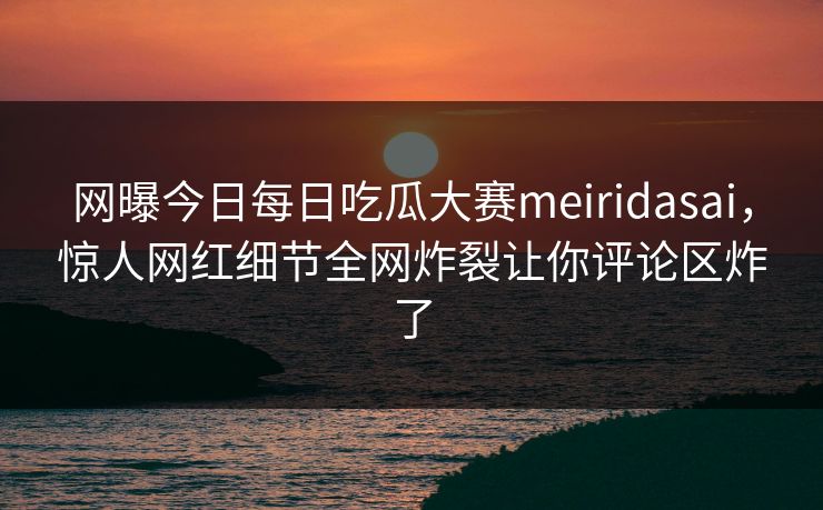 网曝今日每日吃瓜大赛meiridasai，惊人网红细节全网炸裂让你评论区炸了