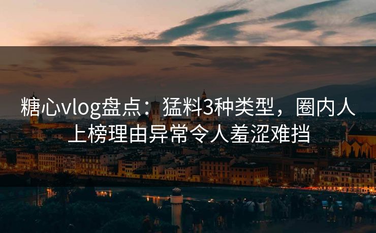 糖心vlog盘点：猛料3种类型，圈内人上榜理由异常令人羞涩难挡