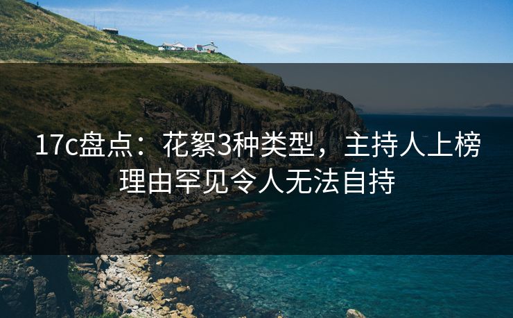 17c盘点：花絮3种类型，主持人上榜理由罕见令人无法自持