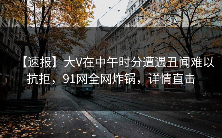 【速报】大V在中午时分遭遇丑闻难以抗拒，91网全网炸锅，详情直击