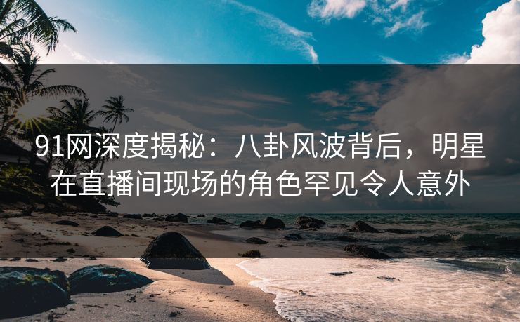 91网深度揭秘：八卦风波背后，明星在直播间现场的角色罕见令人意外
