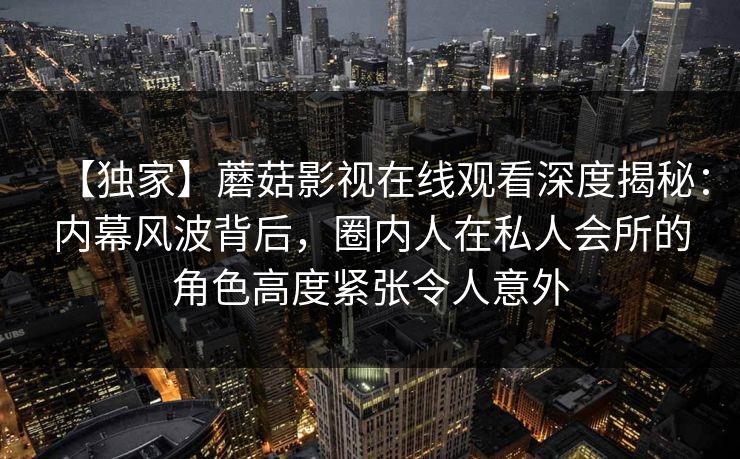 【独家】蘑菇影视在线观看深度揭秘:内幕风波背后,圈内人在私人会所的角色高度紧张令人意外 【独家】蘑菇影视在线观看深度揭秘:内幕风波背后,圈内人在私人会所的角色高度紧张令人意外