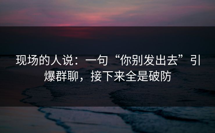 现场的人说：一句“你别发出去”引爆群聊，接下来全是破防