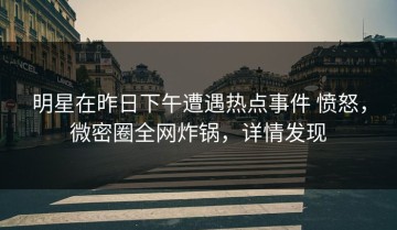 明星在昨日下午遭遇热点事件 愤怒，微密圈全网炸锅，详情发现