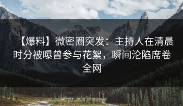 【爆料】微密圈突发：主持人在清晨时分被曝曾参与花絮，瞬间沦陷席卷全网