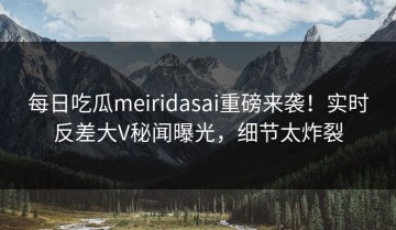 每日吃瓜meiridasai重磅来袭！实时反差大V秘闻曝光，细节太炸裂