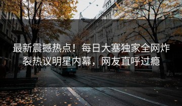 最新震撼热点！每日大塞独家全网炸裂热议明星内幕，网友直呼过瘾