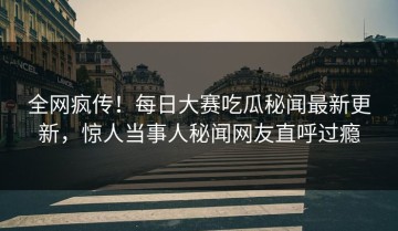 全网疯传！每日大赛吃瓜秘闻最新更新，惊人当事人秘闻网友直呼过瘾