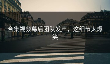 合集视频幕后团队发声，这细节太爆笑