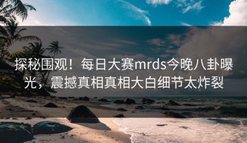 探秘围观！每日大赛mrds今晚八卦曝光，震撼真相真相大白细节太炸裂