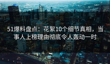 51爆料盘点：花絮10个细节真相，当事人上榜理由彻底令人轰动一时