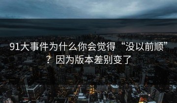 91大事件为什么你会觉得“没以前顺”？因为版本差别变了