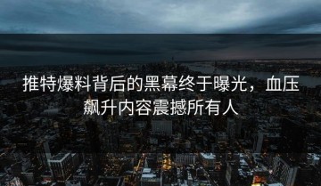 推特爆料背后的黑幕终于曝光，血压飙升内容震撼所有人