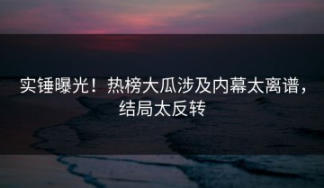 实锤曝光！热榜大瓜涉及内幕太离谱，结局太反转