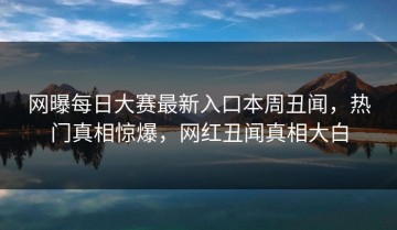 网曝每日大赛最新入口本周丑闻，热门真相惊爆，网红丑闻真相大白