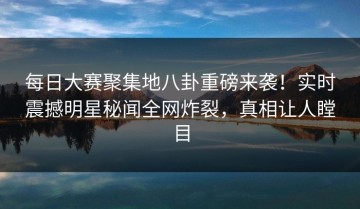 每日大赛聚集地八卦重磅来袭！实时震撼明星秘闻全网炸裂，真相让人瞠目