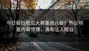 今日每日吃瓜大赛重磅八卦！热议明星内幕惊爆，真相让人瞠目